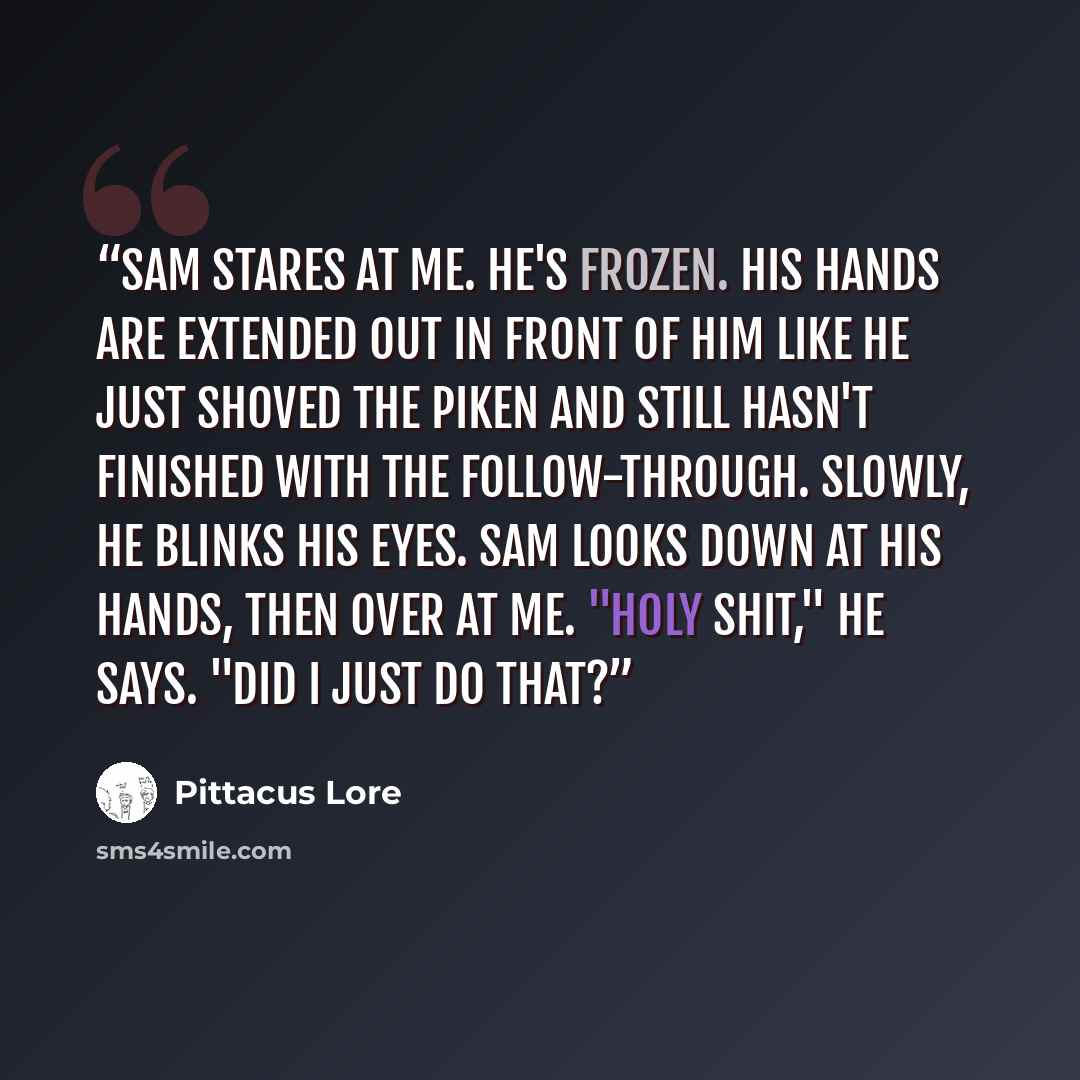 “Sam stares at me. He's frozen. His hands are extended out in front of him like he just shoved the Piken and still hasn't finished with the follow-through. Slowly, he blinks his eyes. Sam looks down at his hands, then over at me. "Holy shit," he says. "Did I just do that?” quote by Pittacus Lore