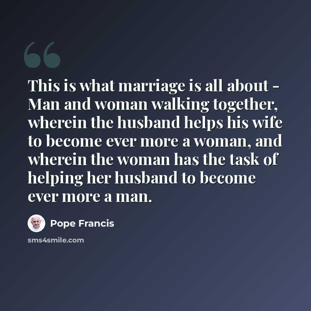 “This is what marriage is all about - Man and woman walking together, wherein the husband helps his wife to become ever more a woman, and wherein the woman has the task of helping her husband to become ever more a man.” quote by Pope Francis