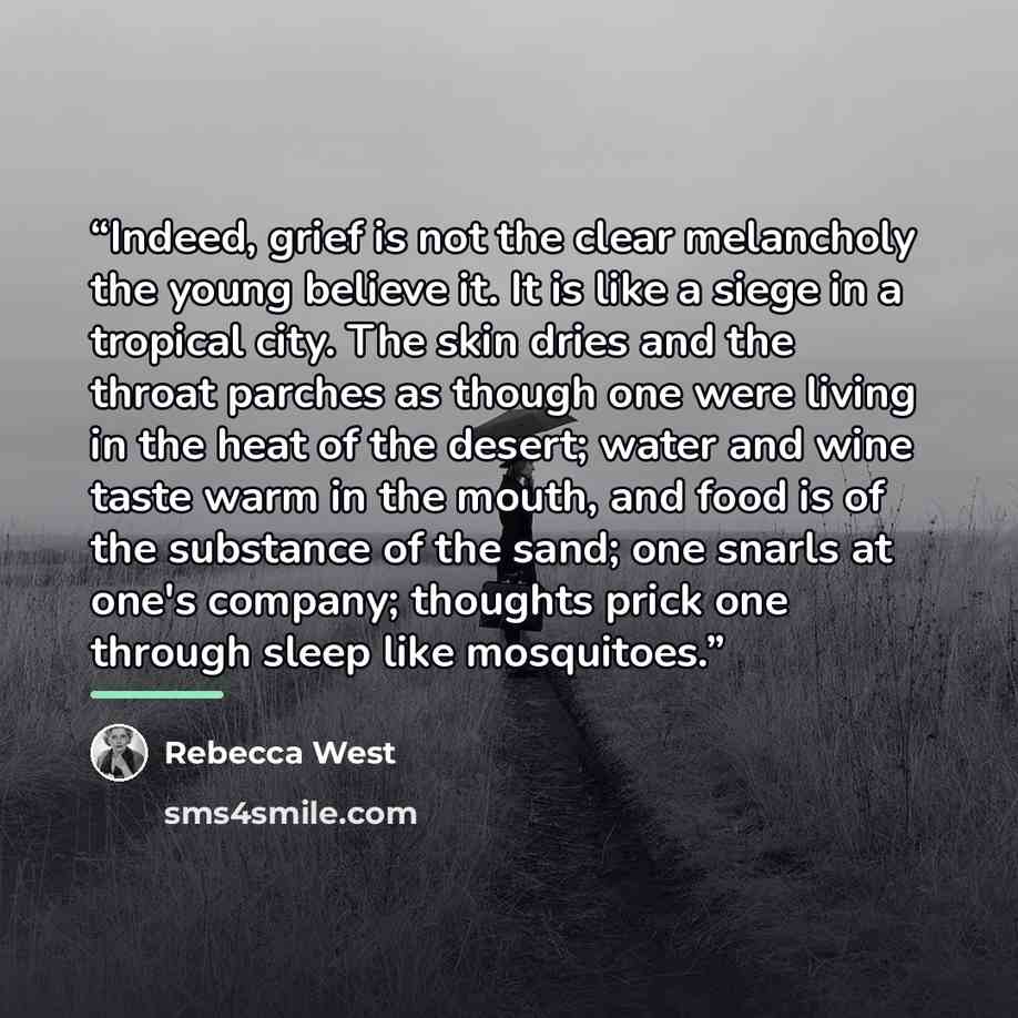 “Indeed, grief is not the clear melancholy the young believe it. It is like a siege in a tropical city. The skin dries and the throat parches as though one were living in the heat of the desert; water and wine taste warm in the mouth, and food is of the substance of the sand; one snarls at one's…” quote by Rebecca West