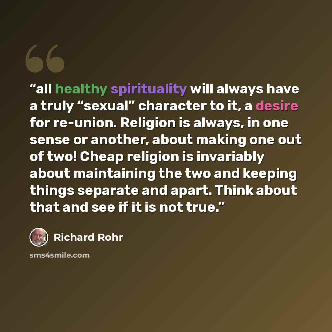 “all healthy spirituality will always have a truly “sexual” character to it, a desire for re-union. Religion is always, in one sense or another, about making one out of two! Cheap religion is invariably about maintaining the two and keeping things separate and apart. Think about that and see if it…” quote by Richard Rohr