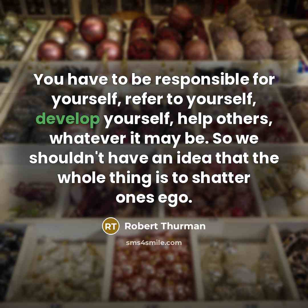 “You have to be responsible for yourself, refer to yourself, develop yourself, help others, whatever it may be. So we shouldn't have an idea that the whole thing is to shatter ones ego.” quote by Robert Thurman