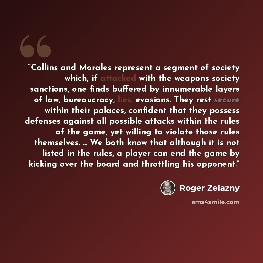 “Collins and Morales represent a segment of society which, if attacked with the weapons society sanctions, one finds buffered by innumerable layers of law, bureaucracy, lies, evasions. They rest secure within their palaces, confident that they possess defenses against all possible attacks within…” quote by Roger Zelazny