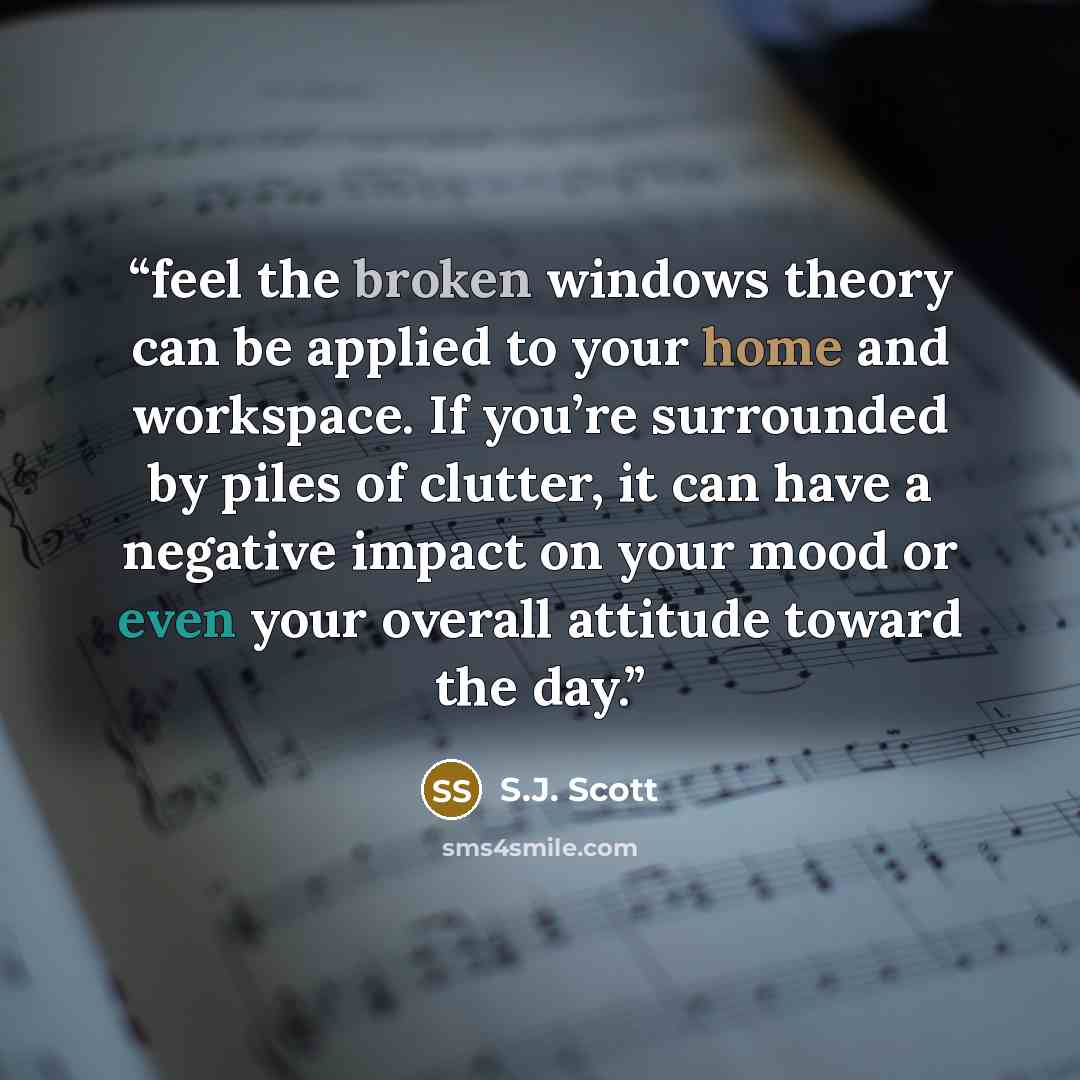 “feel the broken windows theory can be applied to your home and workspace. If you’re surrounded by piles of clutter, it can have a negative impact on your mood or even your overall attitude toward the day.” quote by S.J. Scott
