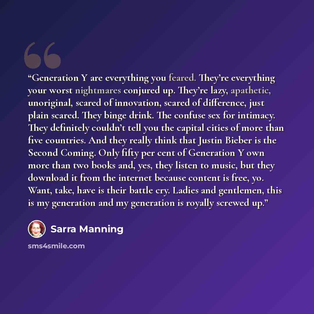 “Generation Y are everything you feared. They’re everything your worst nightmares conjured up. They’re lazy, apathetic, unoriginal, scared of innovation, scared of difference, just plain scared. They binge drink. The confuse sex for intimacy. They definitely couldn’t tell you the capital cities of…” quote by Sarra Manning