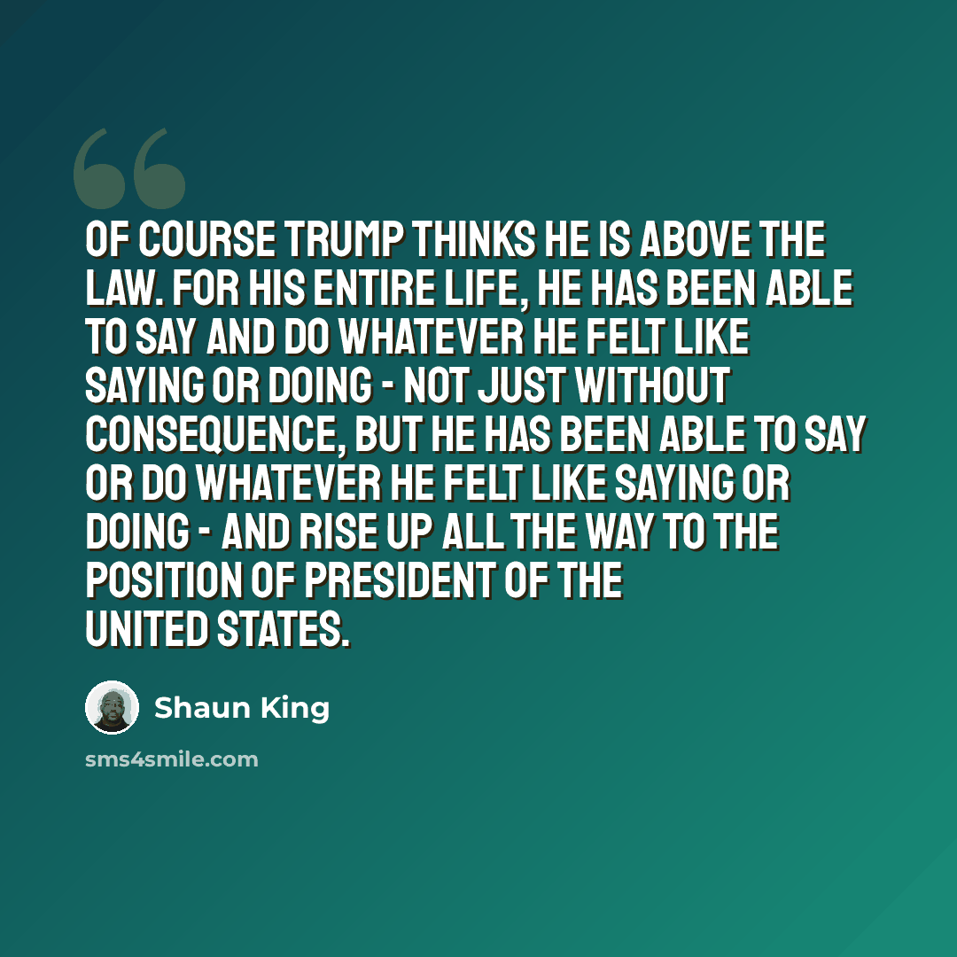 “Of course Trump thinks he is above the law. For his entire life, he has been able to say and do whatever he felt like saying or doing - not just without consequence, but he has been able to say or do whatever he felt like saying or doing - and rise up all the way to the position of President of…” quote by Shaun King