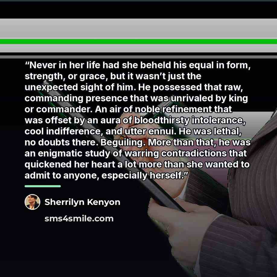 “Never in her life had she beheld his equal in form, strength, or grace, but it wasn’t just the unexpected sight of him. He possessed that raw, commanding presence that was unrivaled by king or commander. An air of noble refinement that was offset by an aura of bloodthirsty intolerance, cool…” quote by Sherrilyn Kenyon