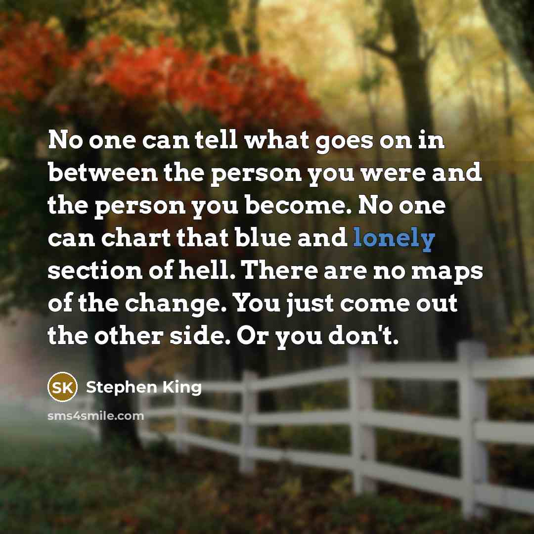 “No one can tell what goes on in between the person you were and the person you become. No one can chart that blue and lonely section of hell. There are no maps of the change. You just come out the other side. Or you don't.” quote by Stephen King