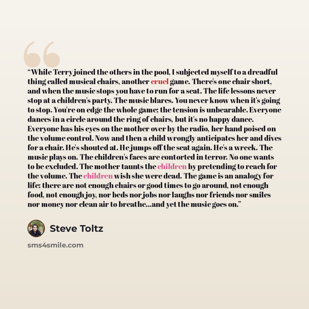 “While Terry joined the others in the pool, I subjected myself to a dreadful thing called musical chairs, another cruel game. There's one chair short, and when the music stops you have to run for a seat. The life lessons never stop at a children's party. The music blares. You never know when it's…” quote by Steve Toltz