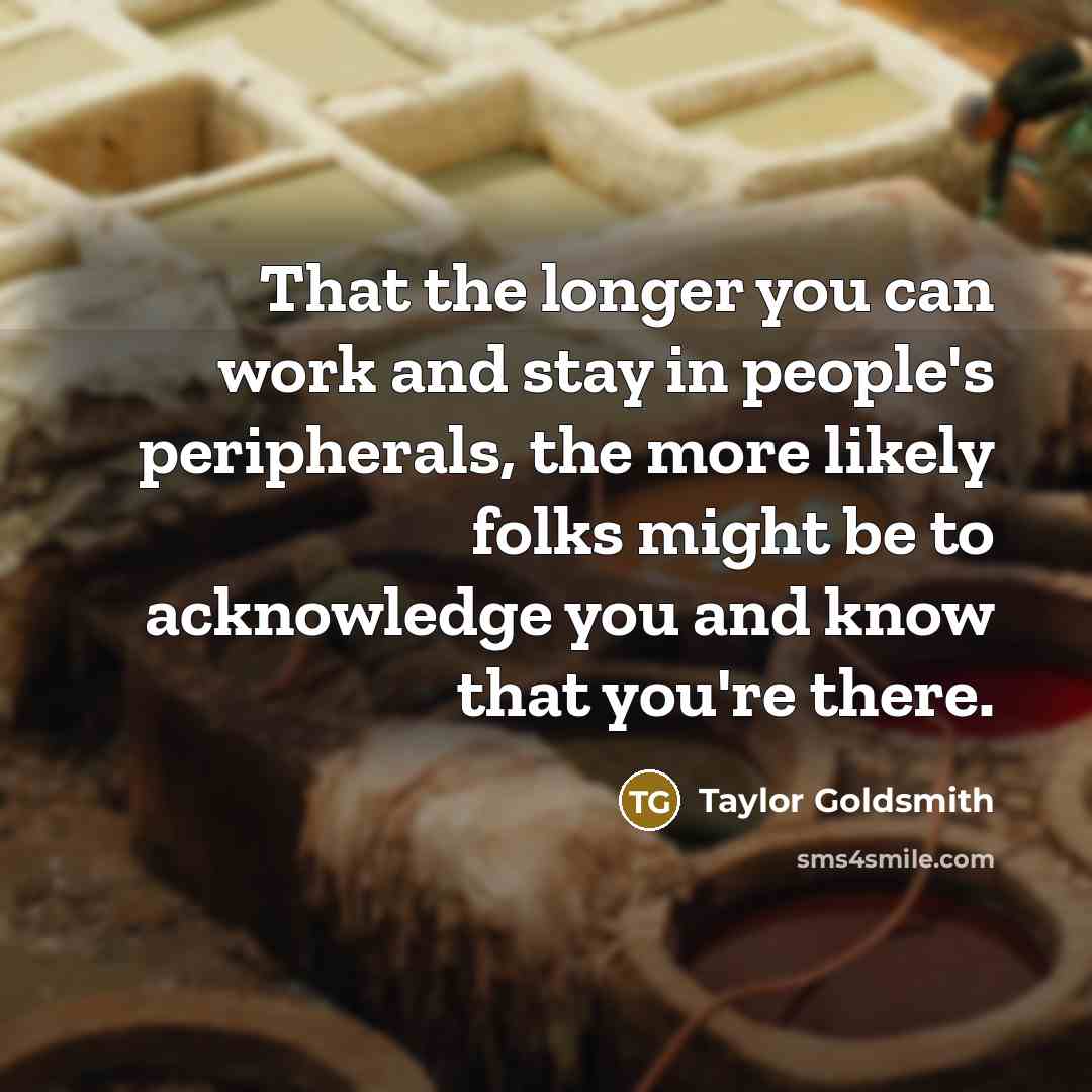 “That the longer you can work and stay in people's peripherals, the more likely folks might be to acknowledge you and know that you're there.” quote by Taylor Goldsmith