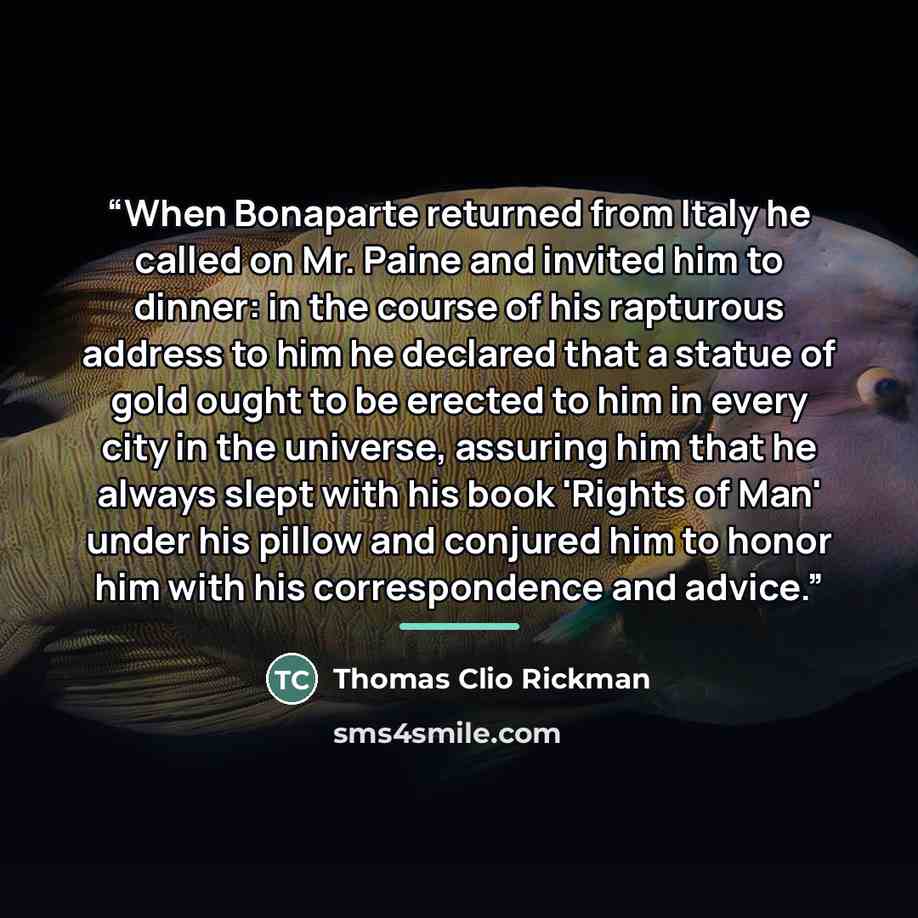 “When Bonaparte returned from Italy he called on Mr. Paine and invited him to dinner: in the course of his rapturous address to him he declared that a statue of gold ought to be erected to him in every city in the universe, assuring him that he always slept with his book 'Rights of Man' under his…” quote by Thomas Clio Rickman