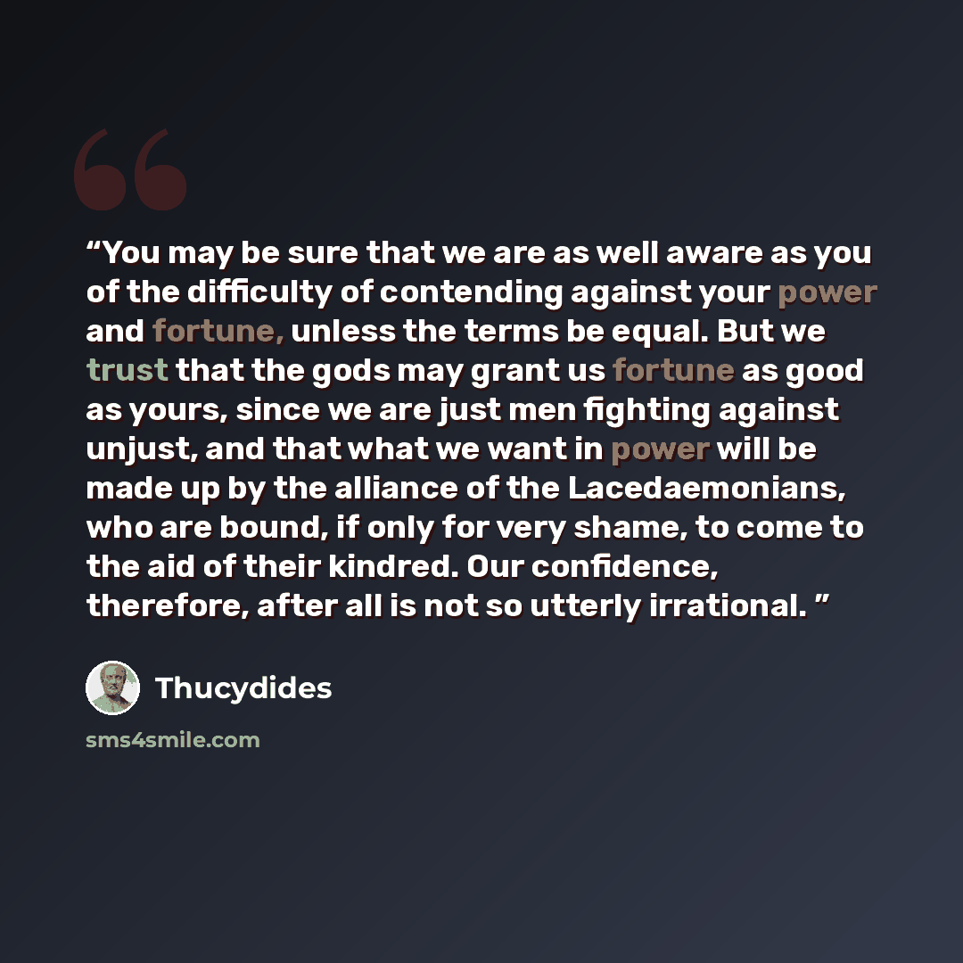 “You may be sure that we are as well aware as you of the difficulty of contending against your power and fortune, unless the terms be equal. But we trust that the gods may grant us fortune as good as yours, since we are just men fighting against unjust, and that what we want in power will be made…” quote by Thucydides