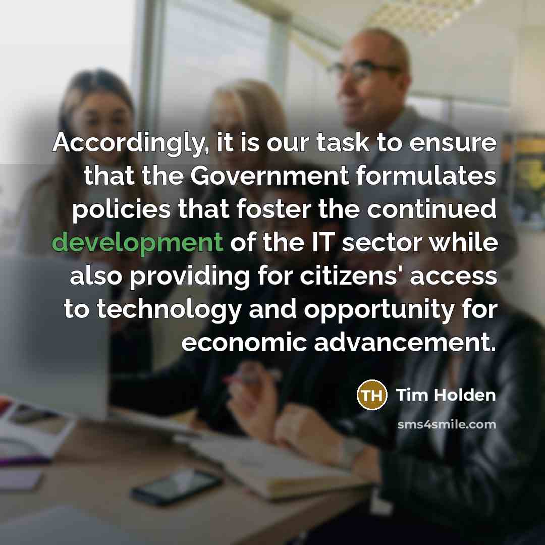 “Accordingly, it is our task to ensure that the Government formulates policies that foster the continued development of the IT sector while also providing for citizens' access to technology and opportunity for economic advancement.” quote by Tim Holden