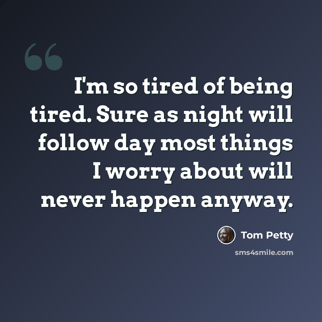 “I'm so tired of being tired. Sure as night will follow day most things I worry about will never happen anyway.” quote by Tom Petty
