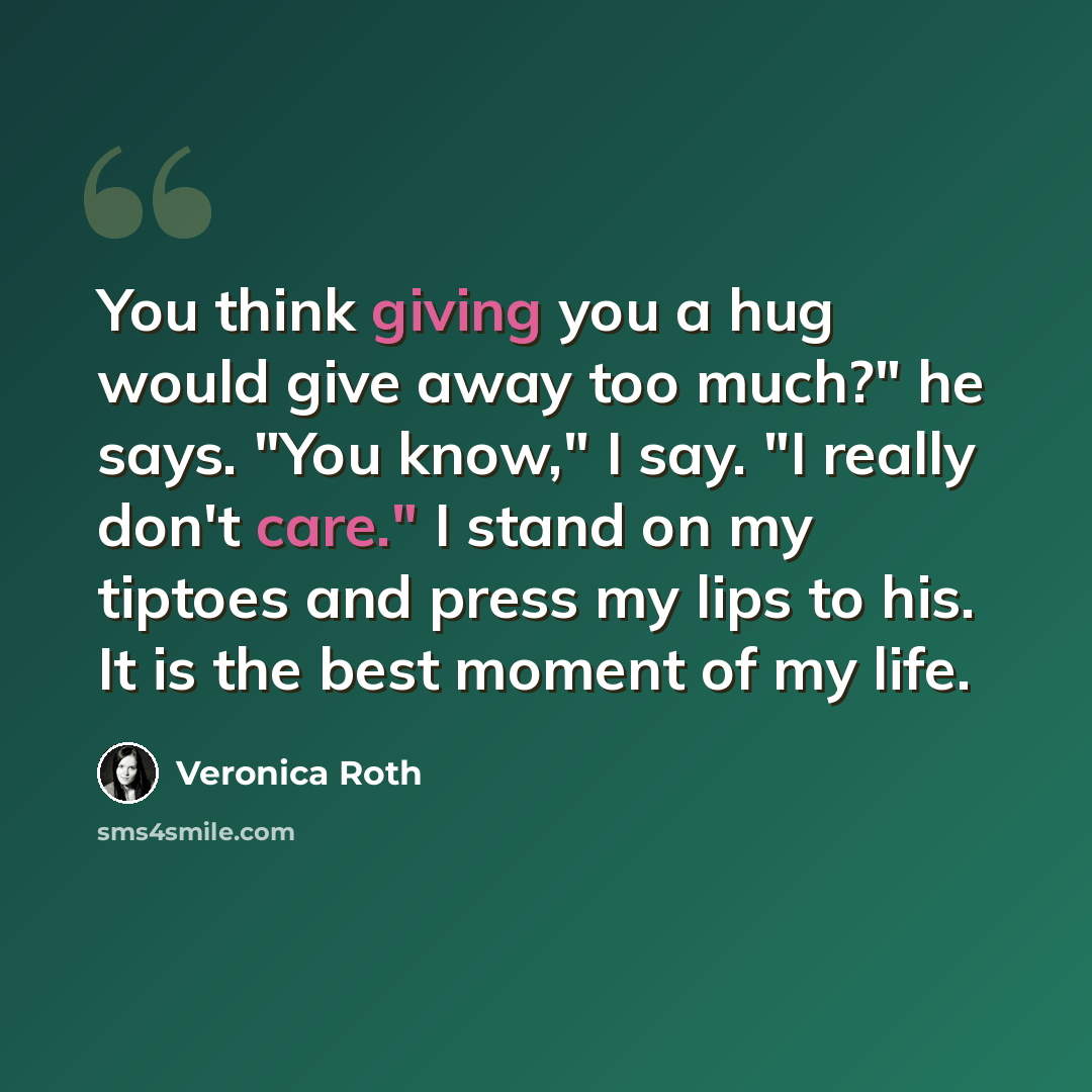 “You think giving you a hug would give away too much?" he says. "You know," I say. "I really don't care." I stand on my tiptoes and press my lips to his. It is the best moment of my life.” quote by Veronica Roth