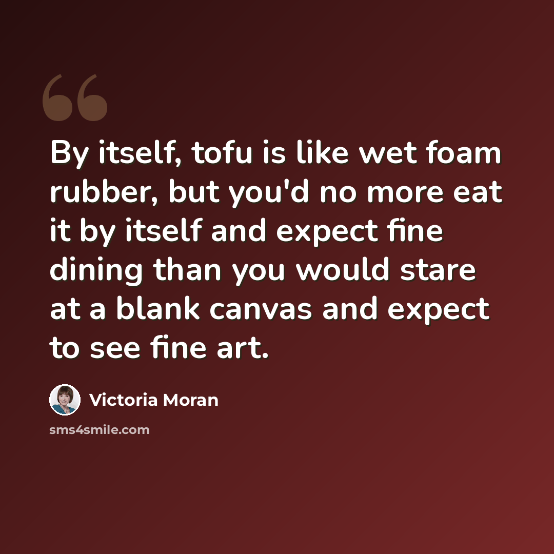 “By itself, tofu is like wet foam rubber, but you'd no more eat it by itself and expect fine dining than you would stare at a blank canvas and expect to see fine art.” quote by Victoria Moran