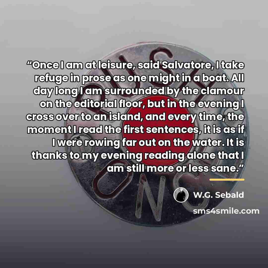 “Once I am at leisure, said Salvatore, I take refuge in prose as one might in a boat. All day long I am surrounded by the clamour on the editorial floor, but in the evening I cross over to an island, and every time, the moment I read the first sentences, it is as if I were rowing far out on the…” quote by W.G. Sebald