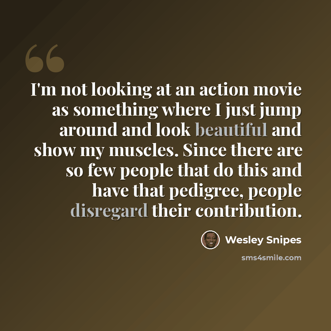 “I'm not looking at an action movie as something where I just jump around and look beautiful and show my muscles. Since there are so few people that do this and have that pedigree, people disregard their contribution.” quote by Wesley Snipes