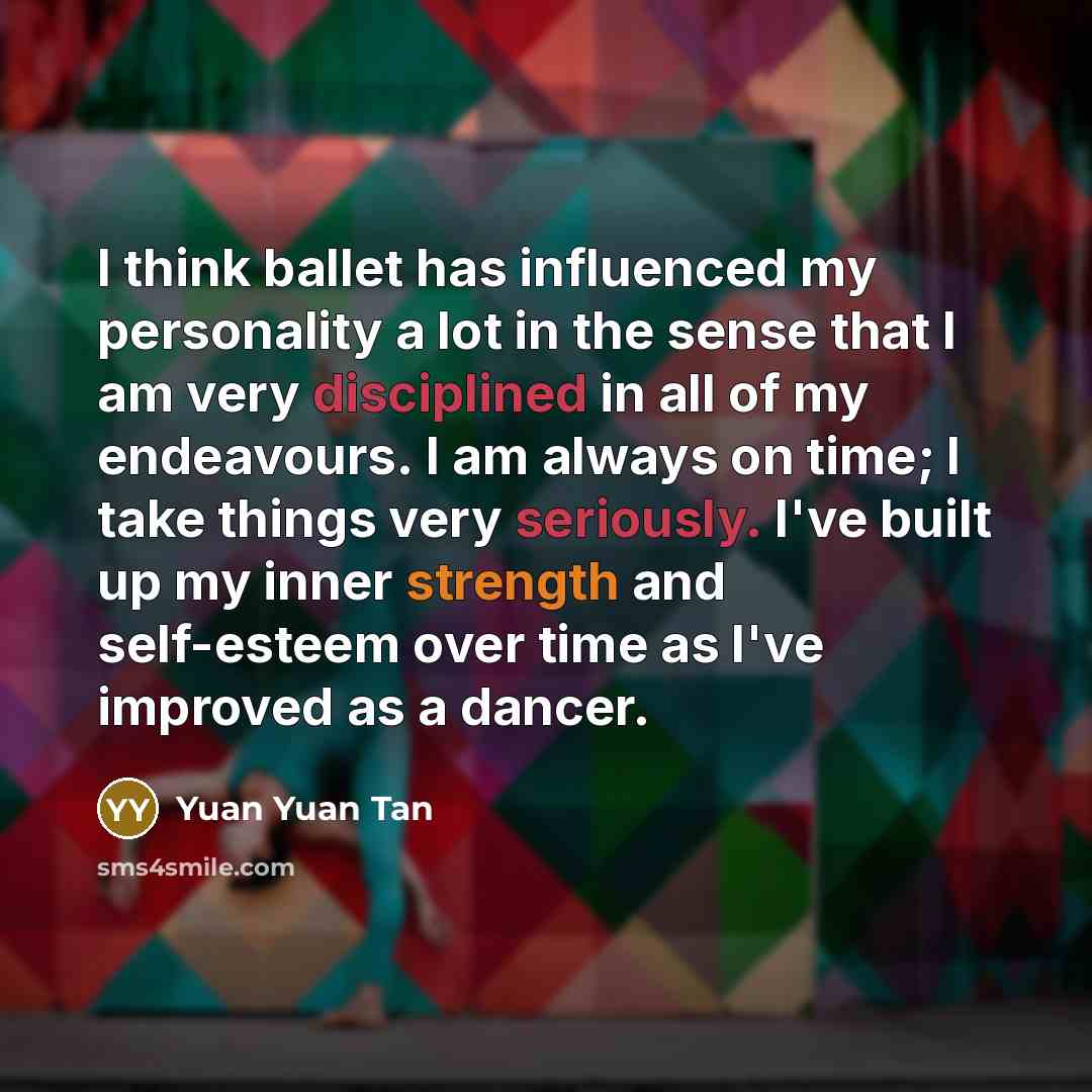 “I think ballet has influenced my personality a lot in the sense that I am very disciplined in all of my endeavours. I am always on time; I take things very seriously. I've built up my inner strength and self-esteem over time as I've improved as a dancer.” quote by Yuan Yuan Tan