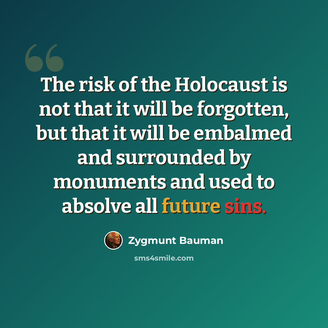 “The risk of the Holocaust is not that it will be forgotten, but that it will be embalmed and surrounded by monuments and used to absolve all future sins.” quote by Zygmunt Bauman