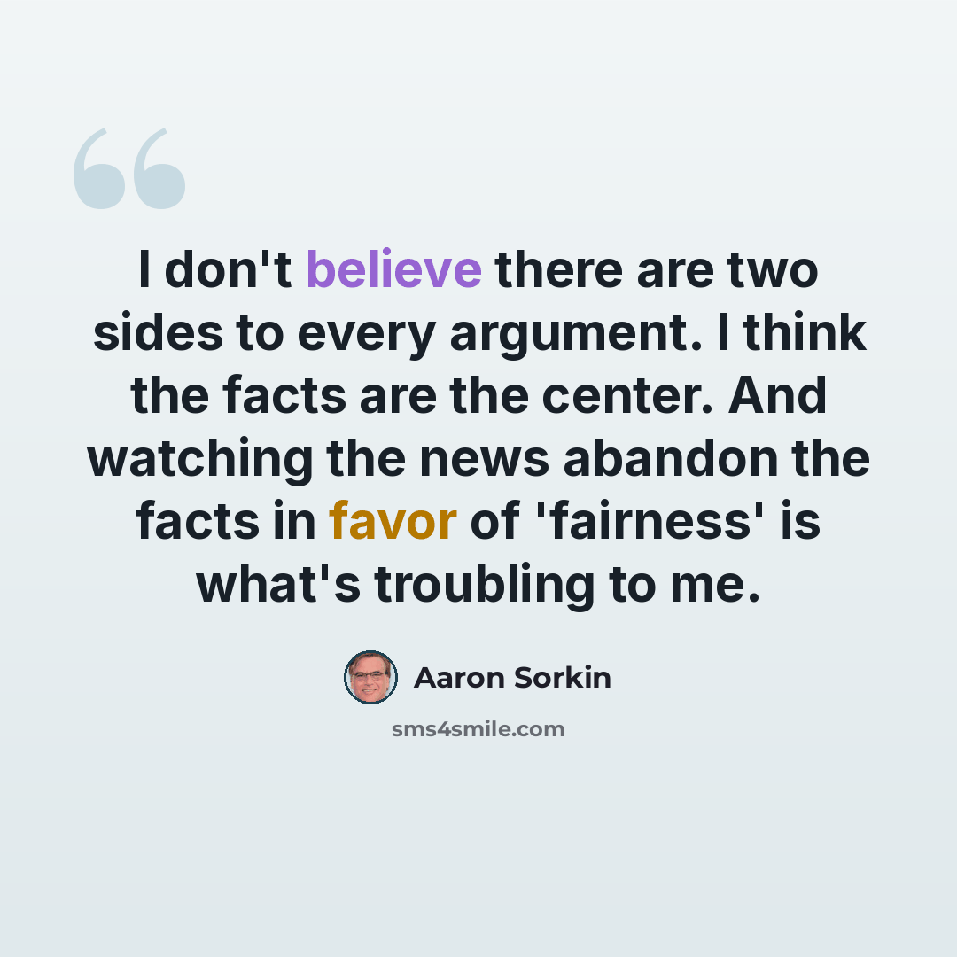 “I don't believe there are two sides to every argument. I think the facts are the center. And watching the news abandon the facts in favor of 'fairness' is what's troubling to me.” quote by Aaron Sorkin