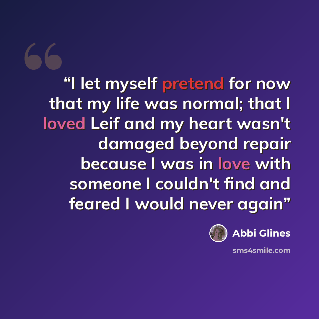 “I let myself pretend for now that my life was normal; that I loved Leif and my heart wasn't damaged beyond repair because I was in love with someone I couldn't find and feared I would never again” quote by Abbi Glines