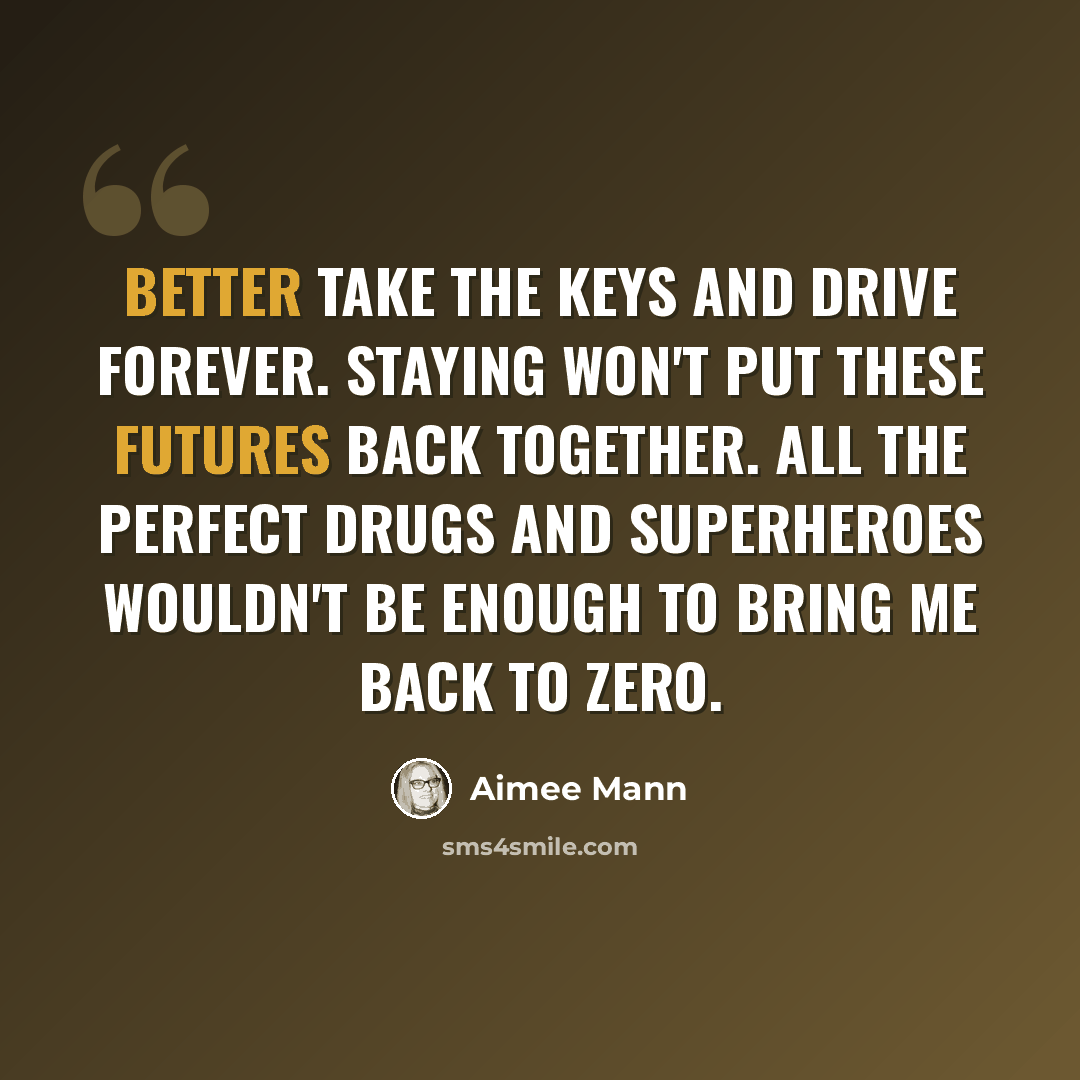 “Better take the keys and drive forever. Staying won't put these futures back together. All the perfect drugs and superheroes wouldn't be enough to bring me back to zero.” quote by Aimee Mann