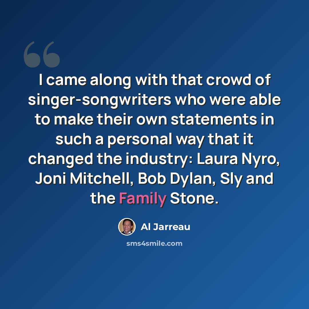 “I came along with that crowd of singer-songwriters who were able to make their own statements in such a personal way that it changed the industry: Laura Nyro, Joni Mitchell, Bob Dylan, Sly and the Family Stone.” quote by Al Jarreau