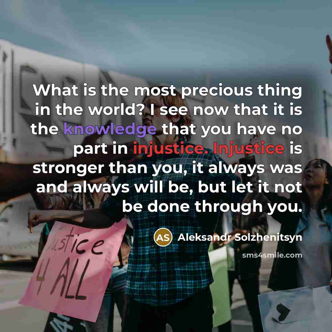 “What is the most precious thing in the world? I see now that it is the knowledge that you have no part in injustice. Injustice is stronger than you, it always was and always will be, but let it not be done through you.” quote by Aleksandr Solzhenitsyn