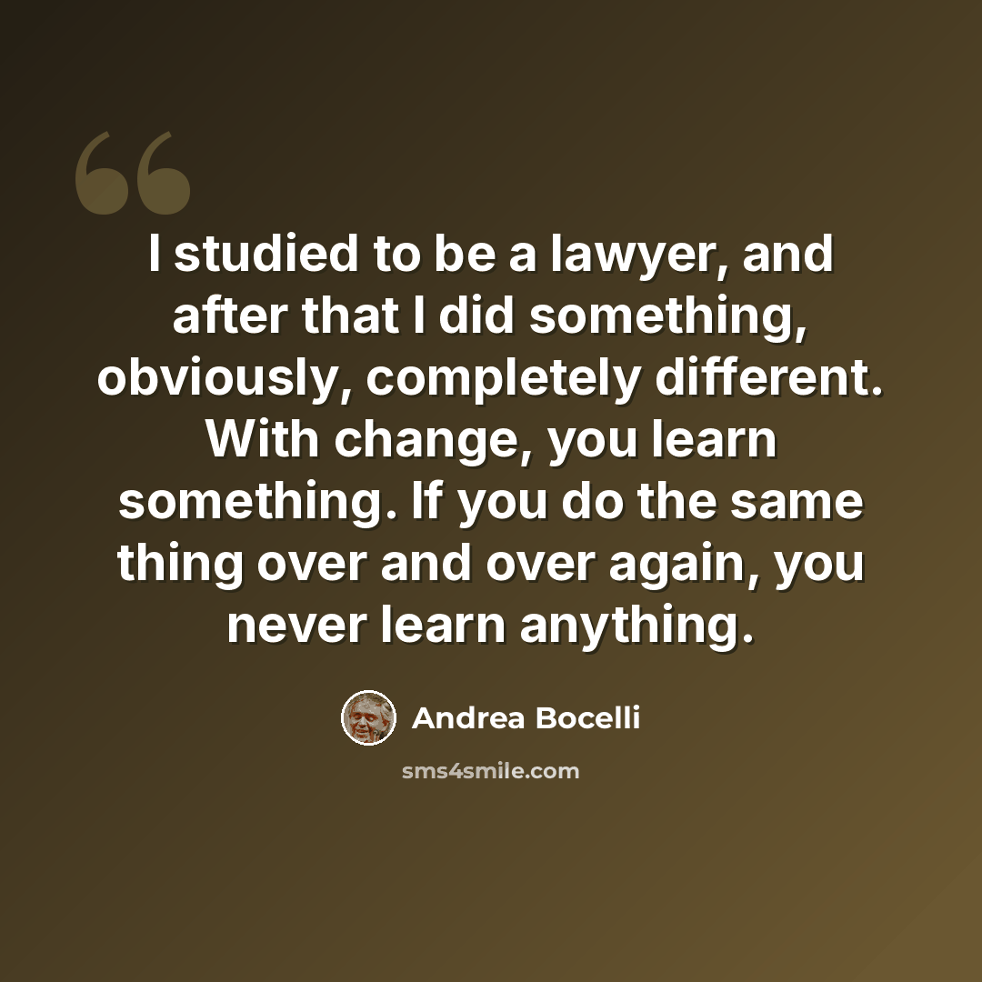 “I studied to be a lawyer, and after that I did something, obviously, completely different. With change, you learn something. If you do the same thing over and over again, you never learn anything.” quote by Andrea Bocelli
