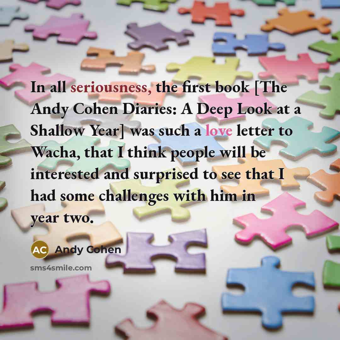 “In all seriousness, the first book [The Andy Cohen Diaries: A Deep Look at a Shallow Year] was such a love letter to Wacha, that I think people will be interested and surprised to see that I had some challenges with him in year two.” quote by Andy Cohen