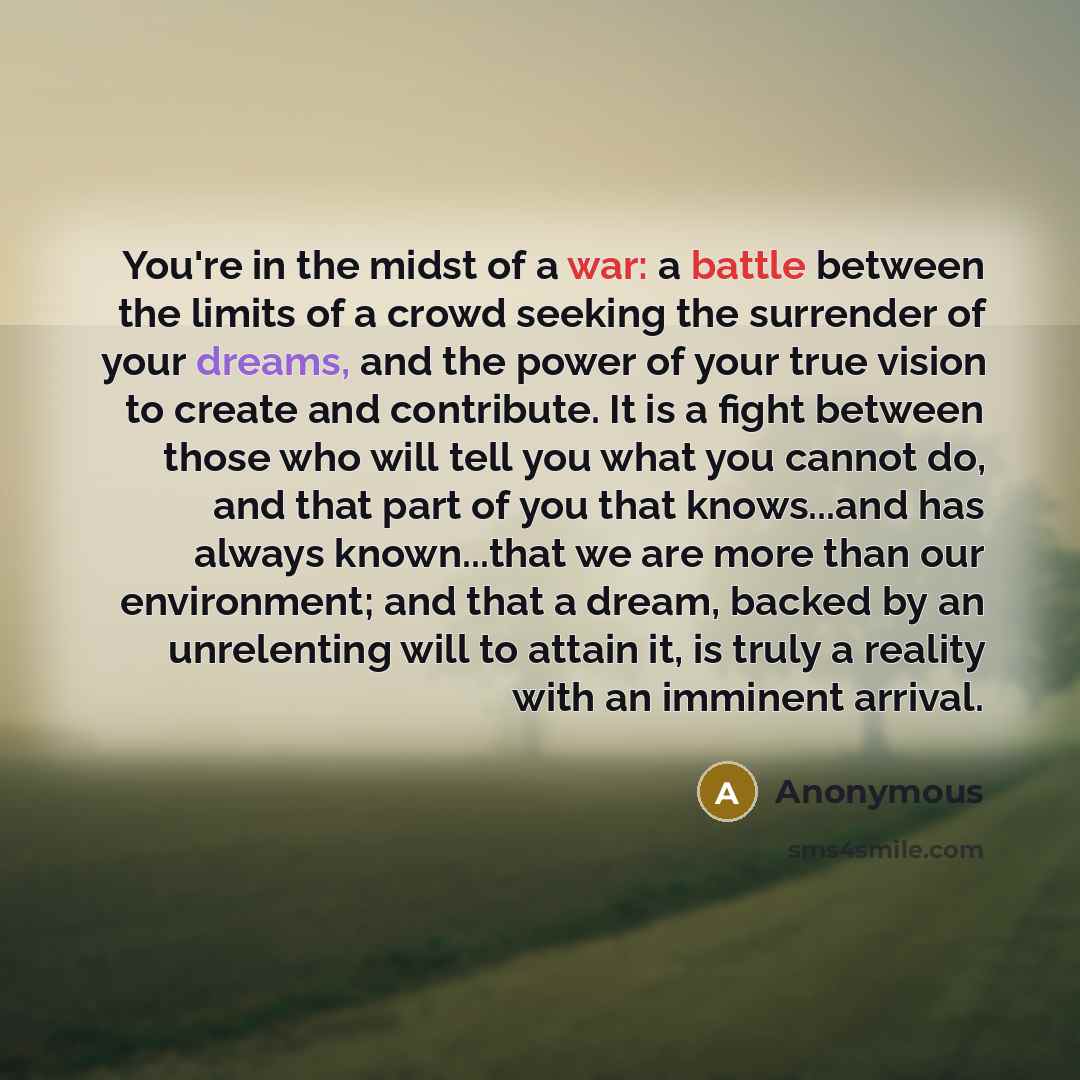“You're in the midst of a war: a battle between the limits of a crowd seeking the surrender of your dreams, and the power of your true vision to create and contribute. It is a fight between those who will tell you what you cannot do, and that part of you that knows...and has always known...that we…” quote by Anonymous