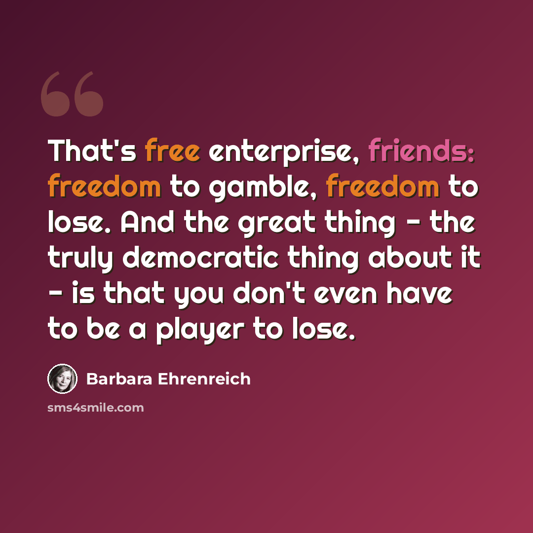 “That's free enterprise, friends: freedom to gamble, freedom to lose. And the great thing - the truly democratic thing about it - is that you don't even have to be a player to lose.” quote by Barbara Ehrenreich