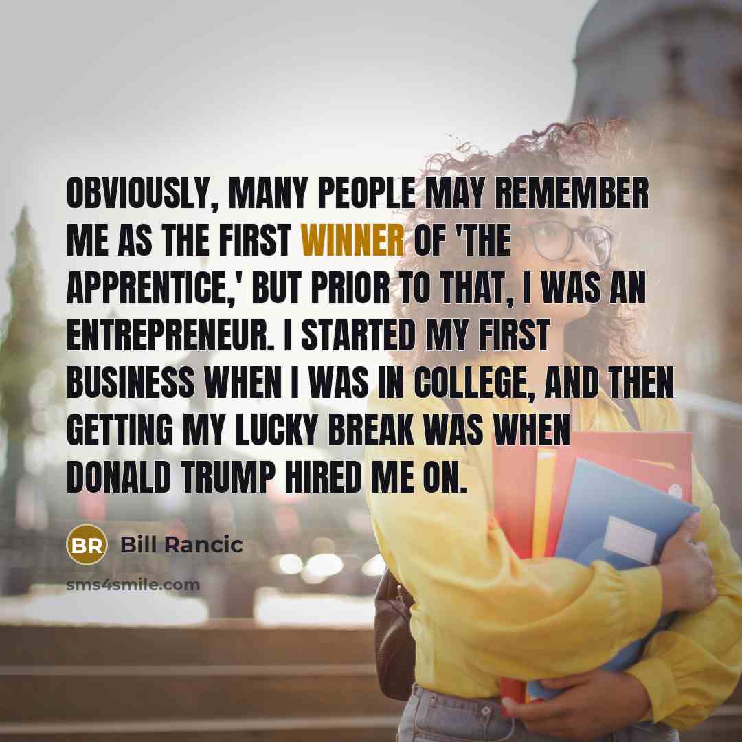 “Obviously, many people may remember me as the first winner of 'The Apprentice,' but prior to that, I was an entrepreneur. I started my first business when I was in college, and then getting my lucky break was when Donald Trump hired me on.” quote by Bill Rancic
