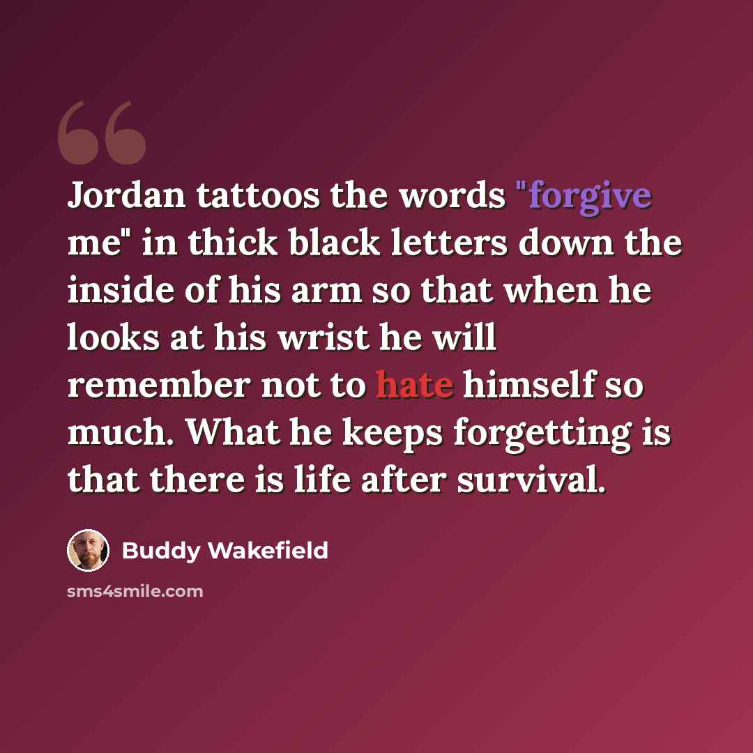 “Jordan tattoos the words "forgive me" in thick black letters down the inside of his arm so that when he looks at his wrist he will remember not to hate himself so much. What he keeps forgetting is that there is life after survival.” quote by Buddy Wakefield