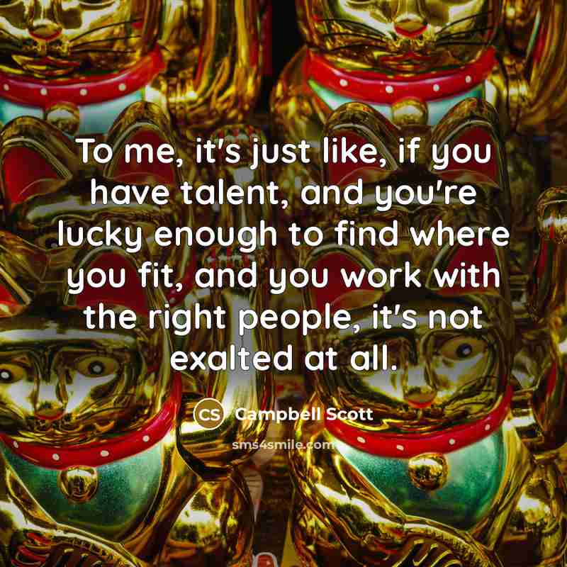 “To me, it's just like, if you have talent, and you're lucky enough to find where you fit, and you work with the right people, it's not exalted at all.” quote by Campbell Scott