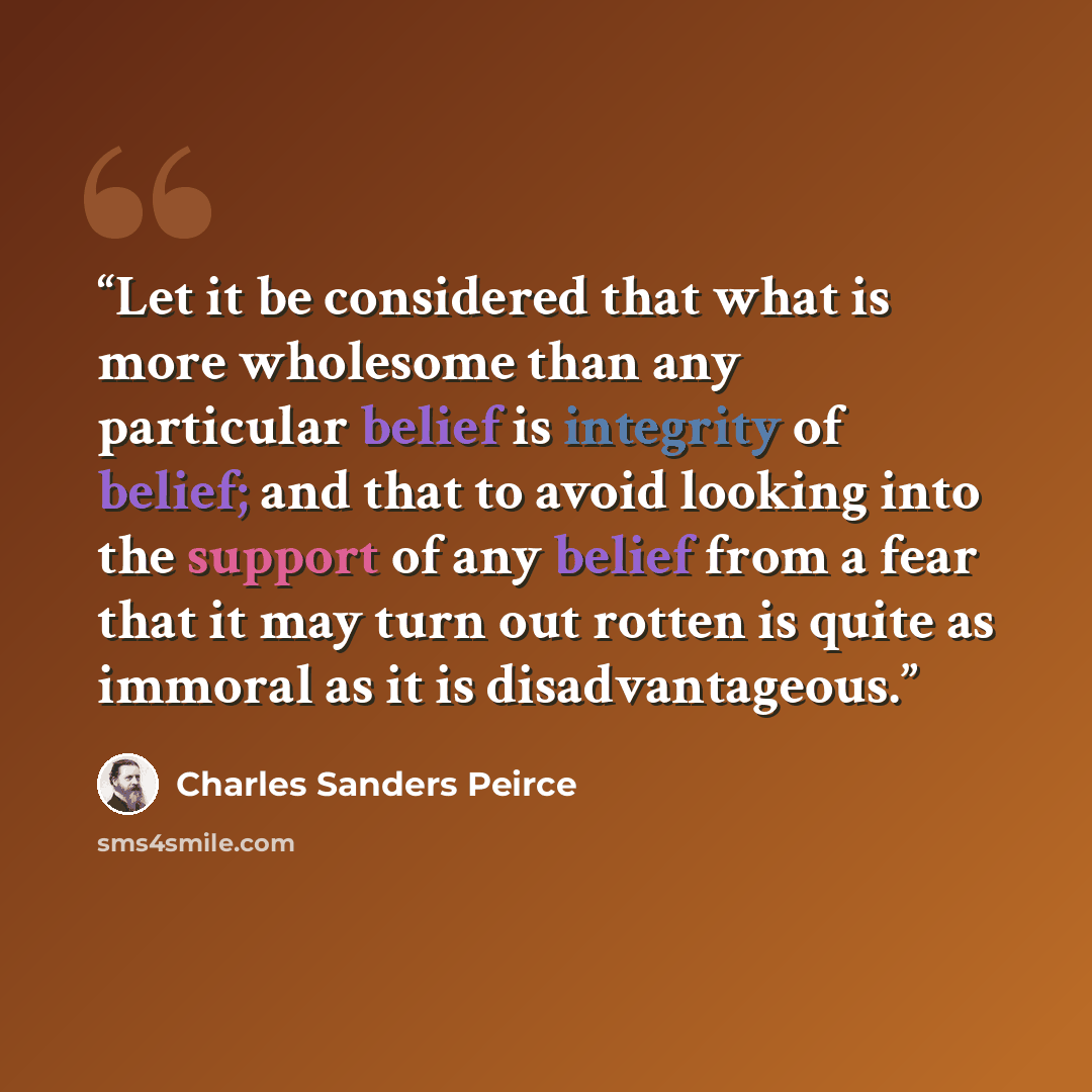 “Let it be considered that what is more wholesome than any particular belief is integrity of belief; and that to avoid looking into the support of any belief from a fear that it may turn out rotten is quite as immoral as it is disadvantageous.” quote by Charles Sanders Peirce