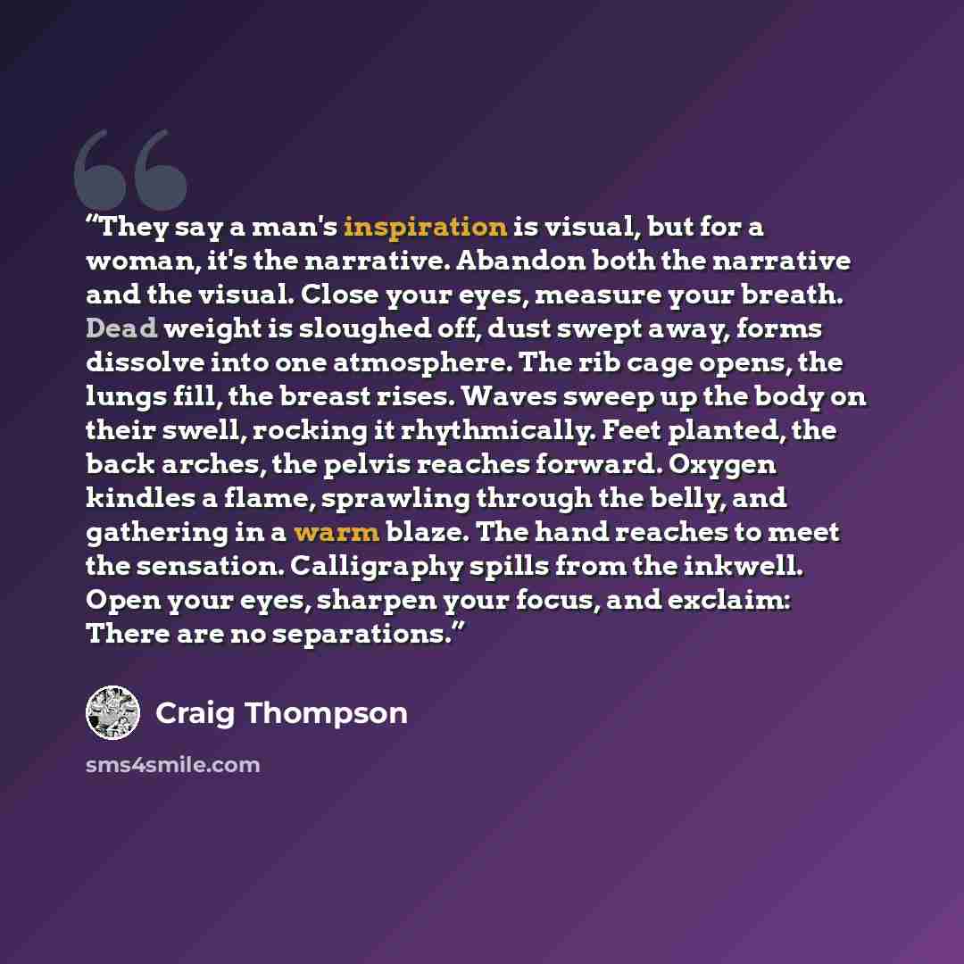 “They say a man's inspiration is visual, but for a woman, it's the narrative. Abandon both the narrative and the visual. Close your eyes, measure your breath. Dead weight is sloughed off, dust swept away, forms dissolve into one atmosphere. The rib cage opens, the lungs fill, the breast rises…” quote by Craig Thompson