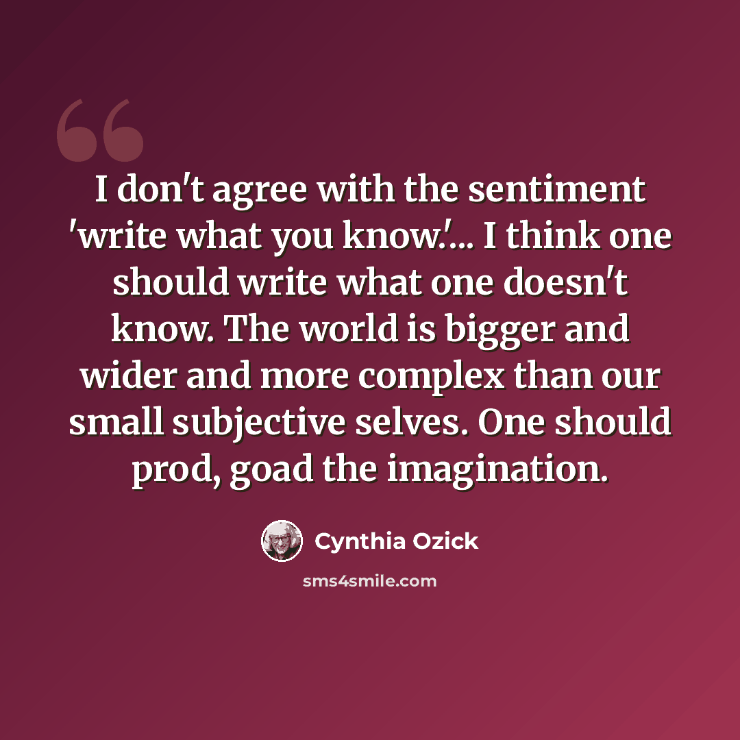 “I don't agree with the sentiment 'write what you know.'... I think one should write what one doesn't know. The world is bigger and wider and more complex than our small subjective selves. One should prod, goad the imagination.” quote by Cynthia Ozick