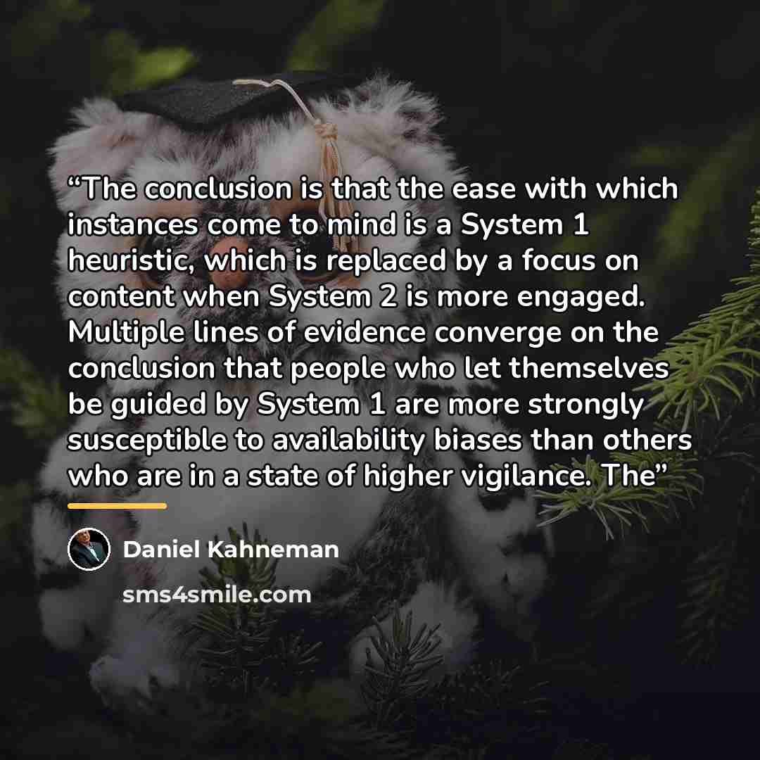 “The conclusion is that the ease with which instances come to mind is a System 1 heuristic, which is replaced by a focus on content when System 2 is more engaged. Multiple lines of evidence converge on the conclusion that people who let themselves be guided by System 1 are more strongly susceptible…” quote by Daniel Kahneman