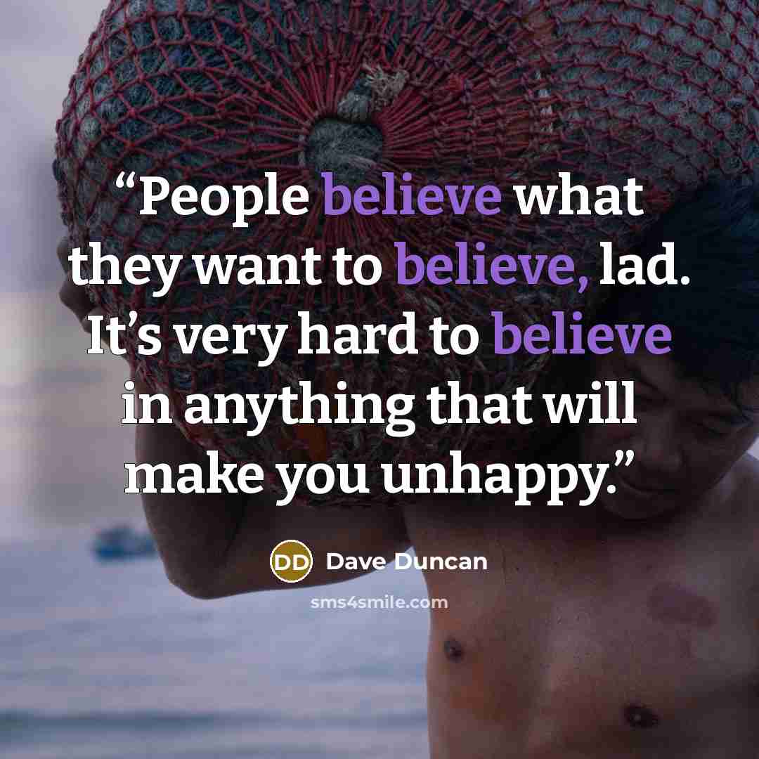 “People believe what they want to believe, lad. It’s very hard to believe in anything that will make you unhappy.” quote by Dave Duncan