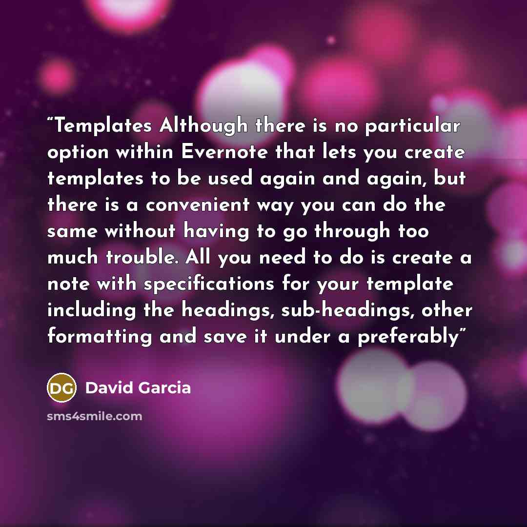 “Templates Although there is no particular option within Evernote that lets you create templates to be used again and again, but there is a convenient way you can do the same without having to go through too much trouble. All you need to do is create a note with specifications for your template…” quote by David Garcia