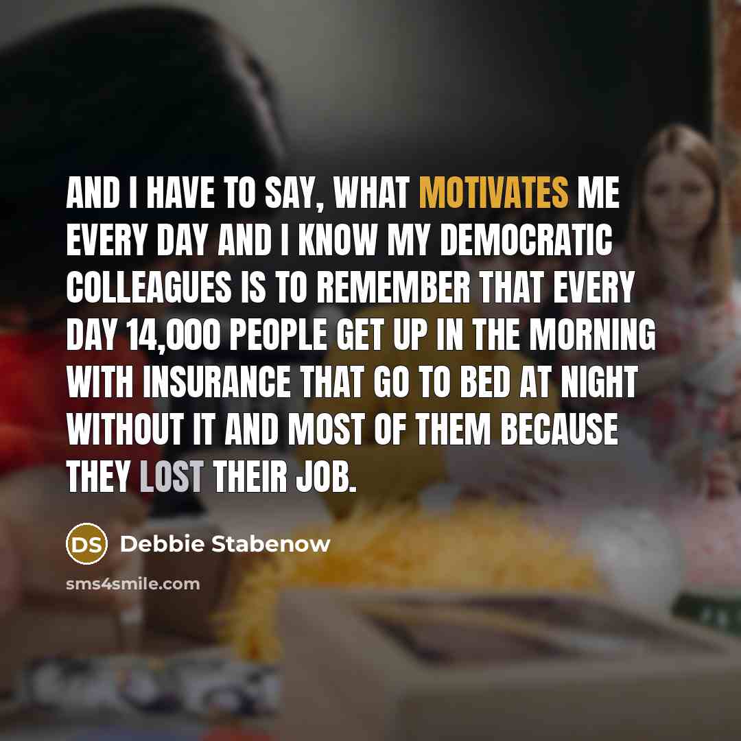“And I have to say, what motivates me every day and I know my Democratic colleagues is to remember that every day 14,000 people get up in the morning with insurance that go to bed at night without it and most of them because they lost their job.” quote by Debbie Stabenow