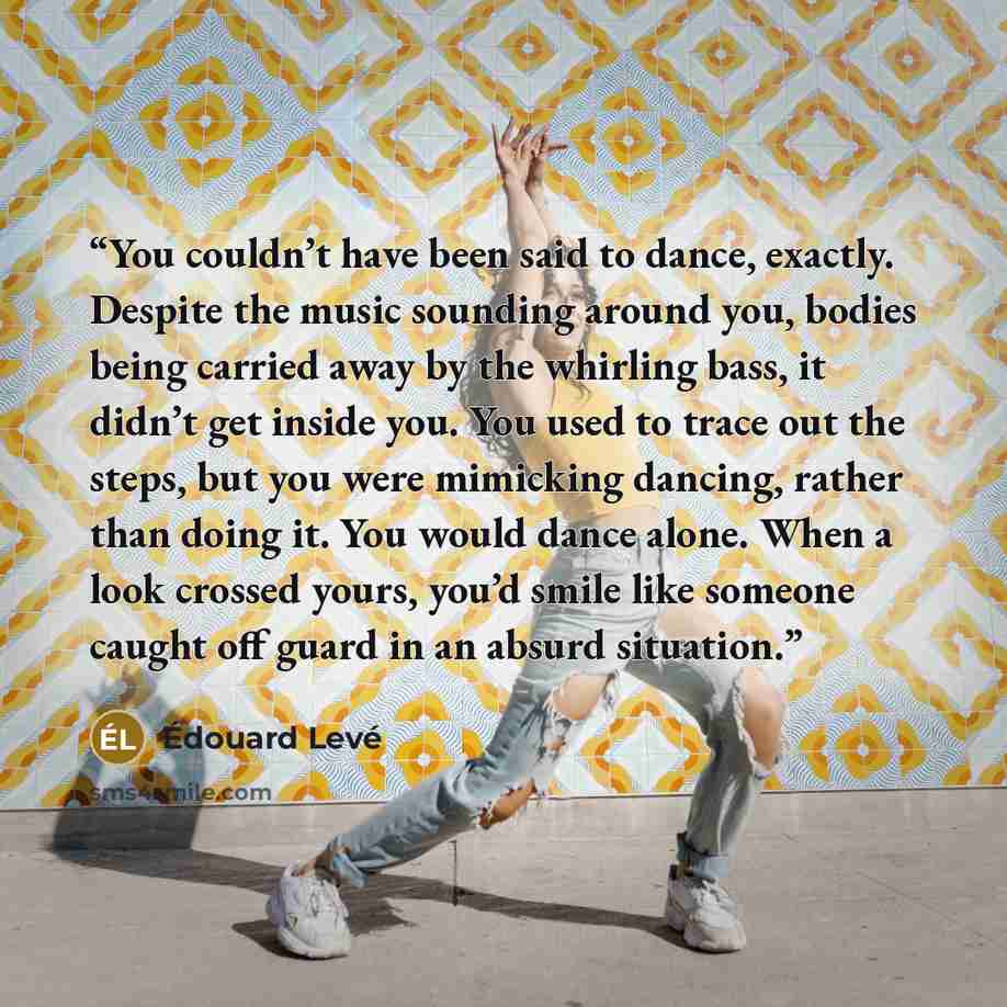 “You couldn’t have been said to dance, exactly. Despite the music sounding around you, bodies being carried away by the whirling bass, it didn’t get inside you. You used to trace out the steps, but you were mimicking dancing, rather than doing it. You would dance alone. When a look crossed yours…” quote by Edouard Levé