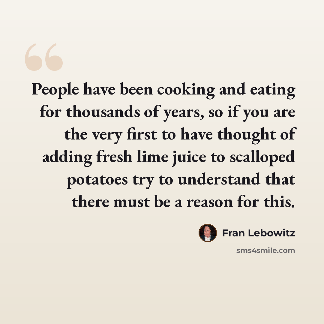 “People have been cooking and eating for thousands of years, so if you are the very first to have thought of adding fresh lime juice to scalloped potatoes try to understand that there must be a reason for this.” quote by Fran Lebowitz