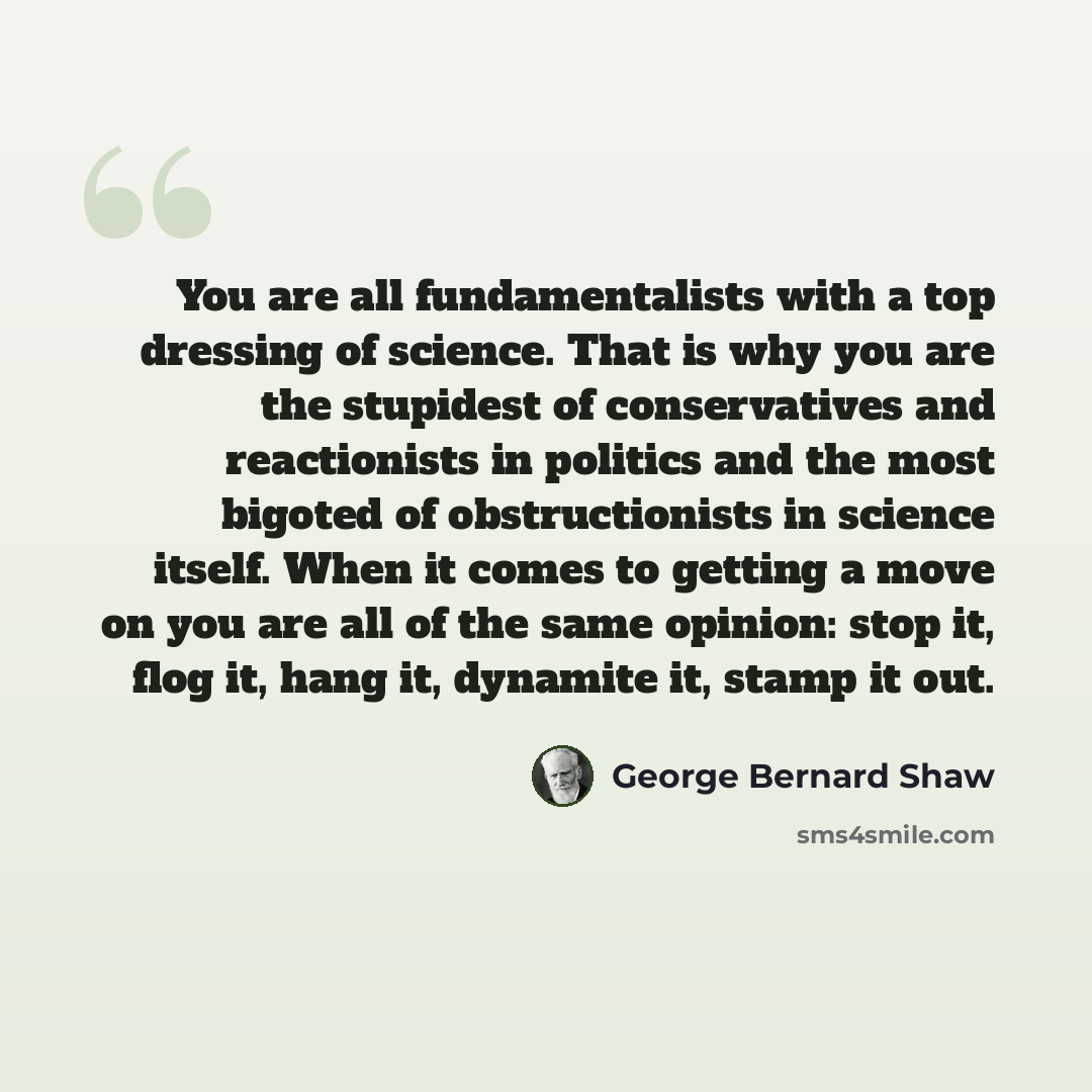 “You are all fundamentalists with a top dressing of science. That is why you are the stupidest of conservatives and reactionists in politics and the most bigoted of obstructionists in science itself. When it comes to getting a move on you are all of the same opinion: stop it, flog it, hang it…” quote by George Bernard Shaw