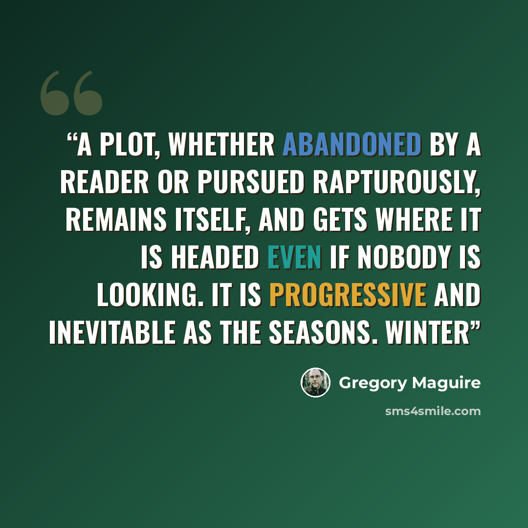 “A plot, whether abandoned by a reader or pursued rapturously, remains itself, and gets where it is headed even if nobody is looking. It is progressive and inevitable as the seasons. Winter” quote by Gregory Maguire