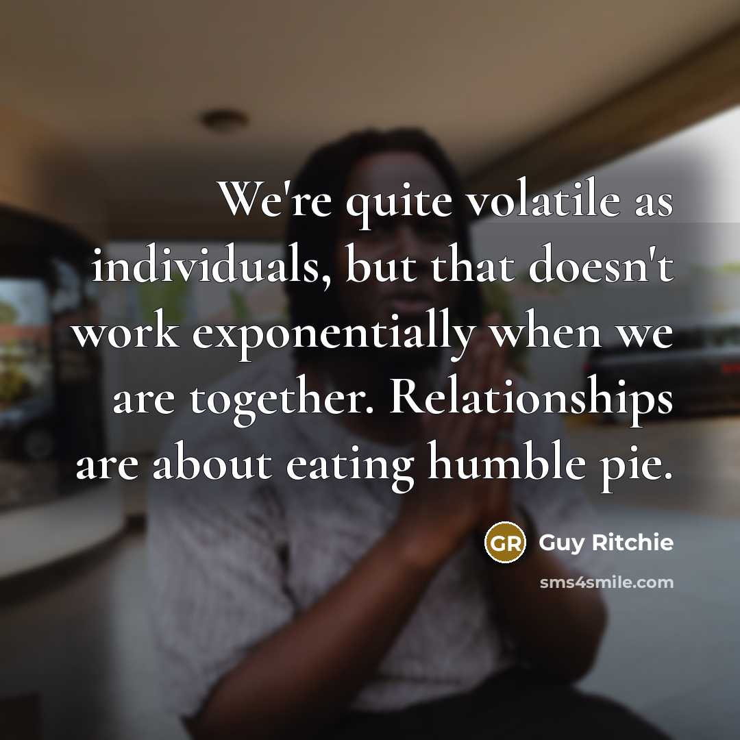 “We're quite volatile as individuals, but that doesn't work exponentially when we are together. Relationships are about eating humble pie.” quote by Guy Ritchie
