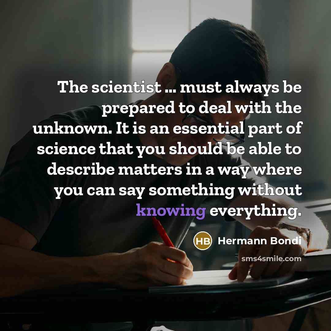 “The scientist … must always be prepared to deal with the unknown. It is an essential part of science that you should be able to describe matters in a way where you can say something without knowing everything.” quote by Hermann Bondi