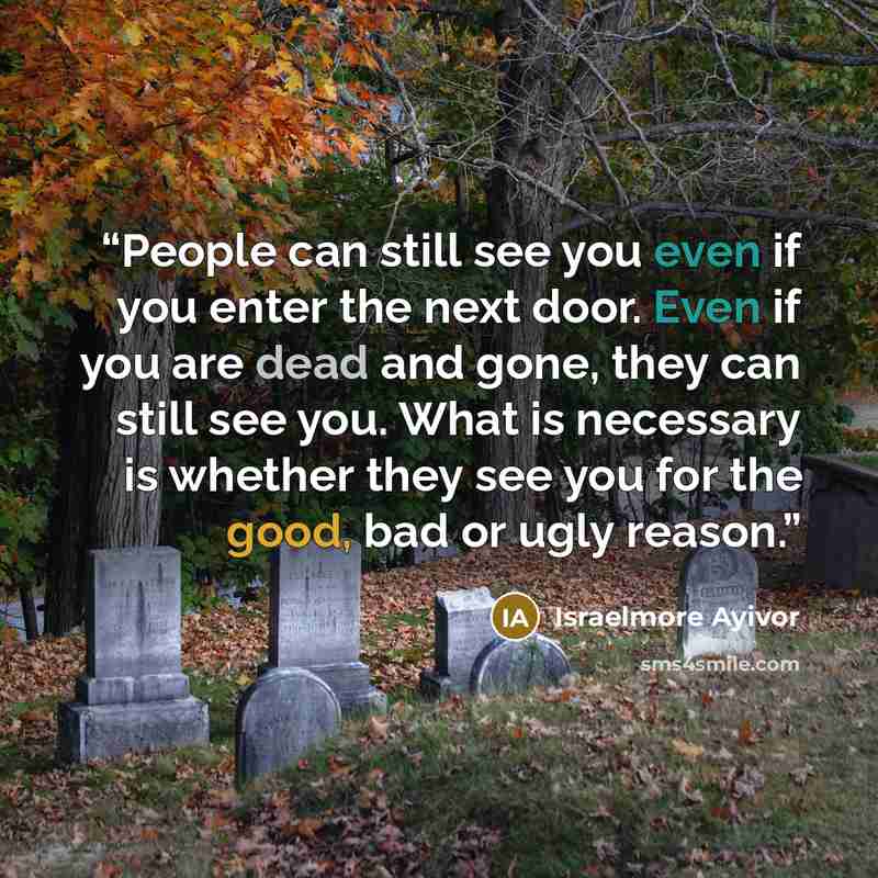“People can still see you even if you enter the next door. Even if you are dead and gone, they can still see you. What is necessary is whether they see you for the good, bad or ugly reason.” quote by Israelmore Ayivor