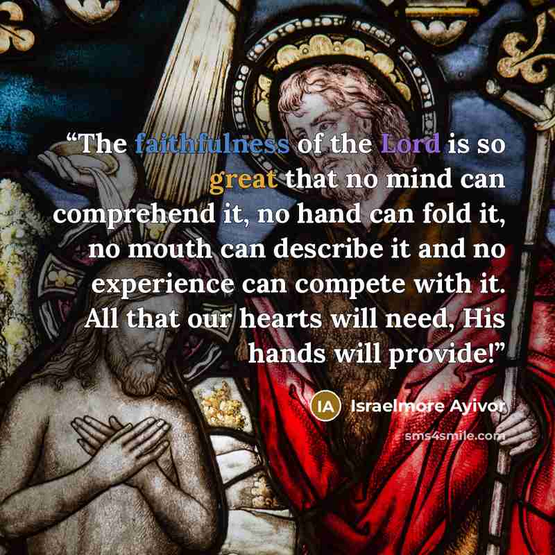 “The faithfulness of the Lord is so great that no mind can comprehend it, no hand can fold it, no mouth can describe it and no experience can compete with it. All that our hearts will need, His hands will provide!” quote by Israelmore Ayivor